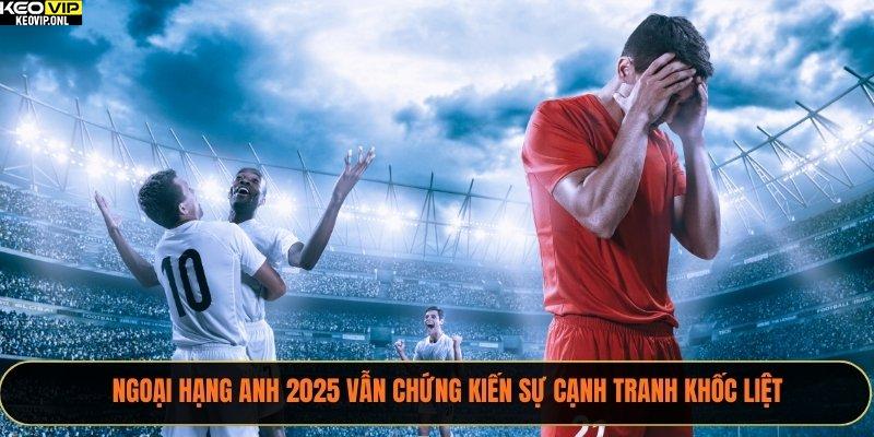 Kết Quả Bóng Đá Năm 2025 - Tổng Hợp Toàn Cảnh 2 Ngoại hạng Anh 2025 vẫn chứng kiến sự cạnh tranh khốc liệt